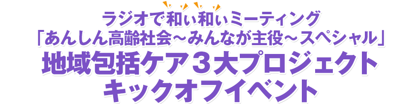 ラジオで和ぃ和ぃミーティング「あんしん高齢社会～みんなが主役～スペシャル」地域包括ケア3大プロジェクトキックオフイベント